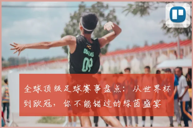 全球顶级足球赛事盘点：从世界杯到欧冠，你不能错过的绿茵盛宴