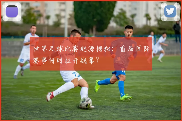世界足球比赛起源揭秘:首届国际赛事何时拉开战幕?