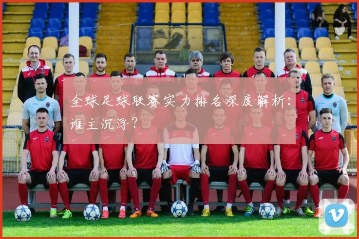 全球足球联赛实力排名深度解析:谁主沉浮?