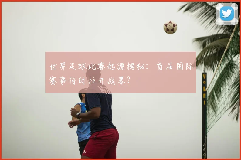 世界足球比赛起源揭秘:首届国际赛事何时拉开战幕?