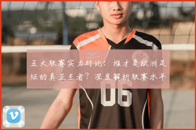 五大联赛实力对比：谁才是欧洲足坛的真正王者？深度解析联赛水平高低_20260611141054