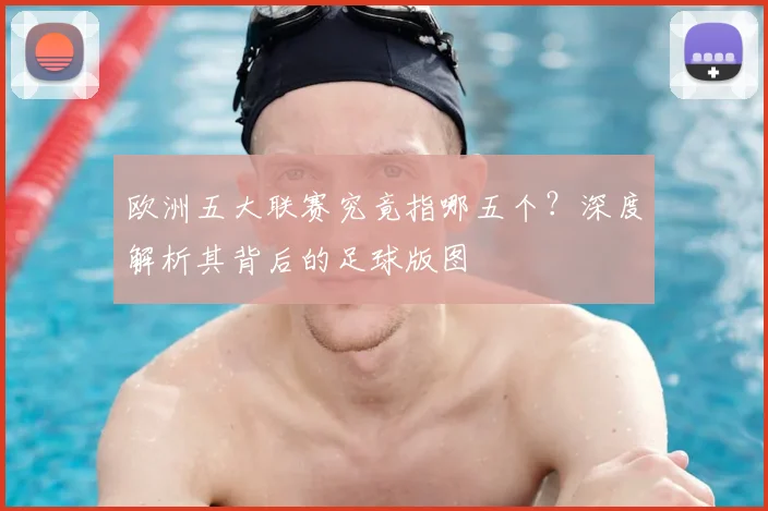 欧洲五大联赛究竟指哪五个？深度解析其背后的足球版图