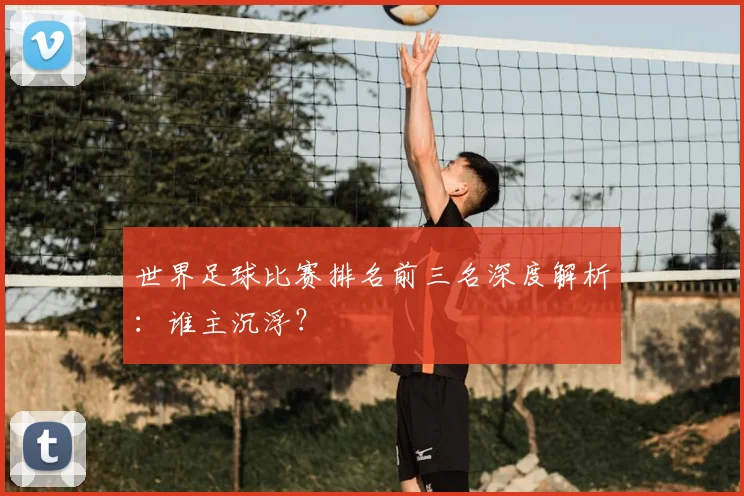 世界足球比赛排名前三名深度解析：谁主沉浮？
