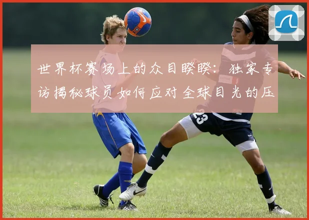 世界杯赛场上的众目睽睽：独家专访揭秘球员如何应对全球目光的压力_20260609201330