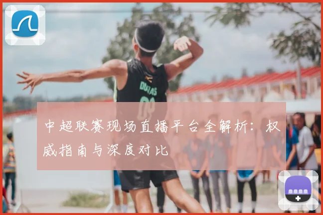 中超联赛现场直播平台全解析：权威指南与深度对比