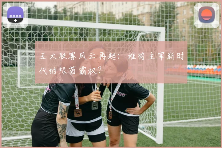 五大联赛风云再起:谁将主宰新时代的绿茵霸权?