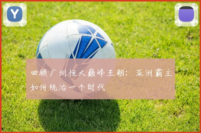 回顾广州恒大巅峰王朝：亚洲霸主如何统治一个时代