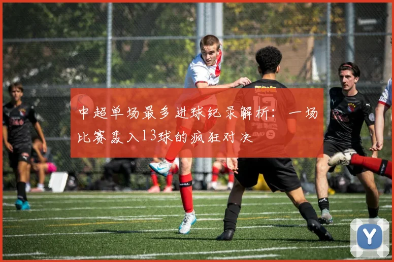 中超单场最多进球纪录解析：一场比赛轰入13球的疯狂对决